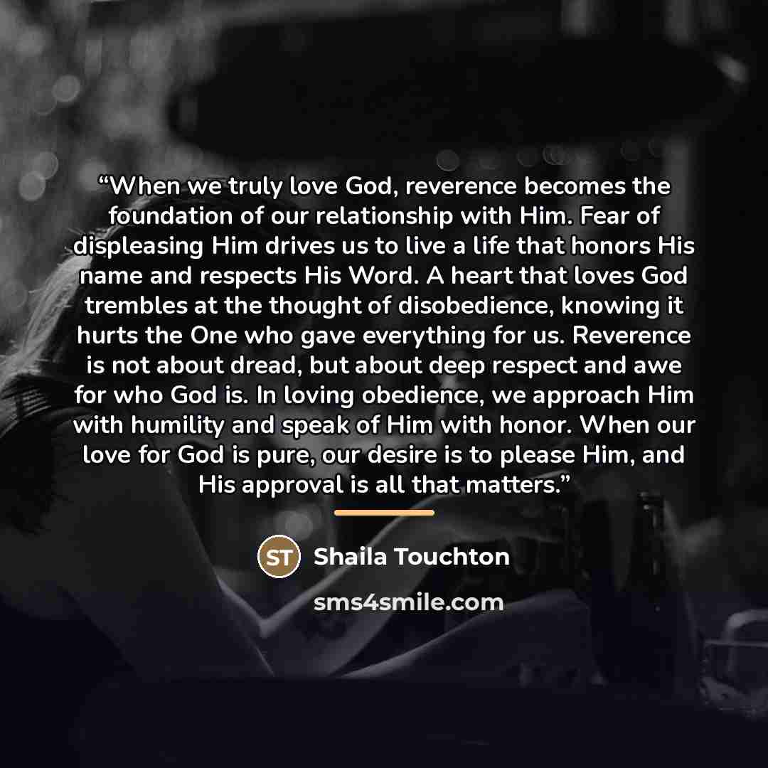 “When we truly love God, reverence becomes the foundation of our relationship with Him. Fear of displeasing Him drives us to live a life that honors His name and respects His Word. A heart that loves God trembles at the thought of disobedience, knowing it hurts the One who gave everything for us…” quote by Shaila Touchton