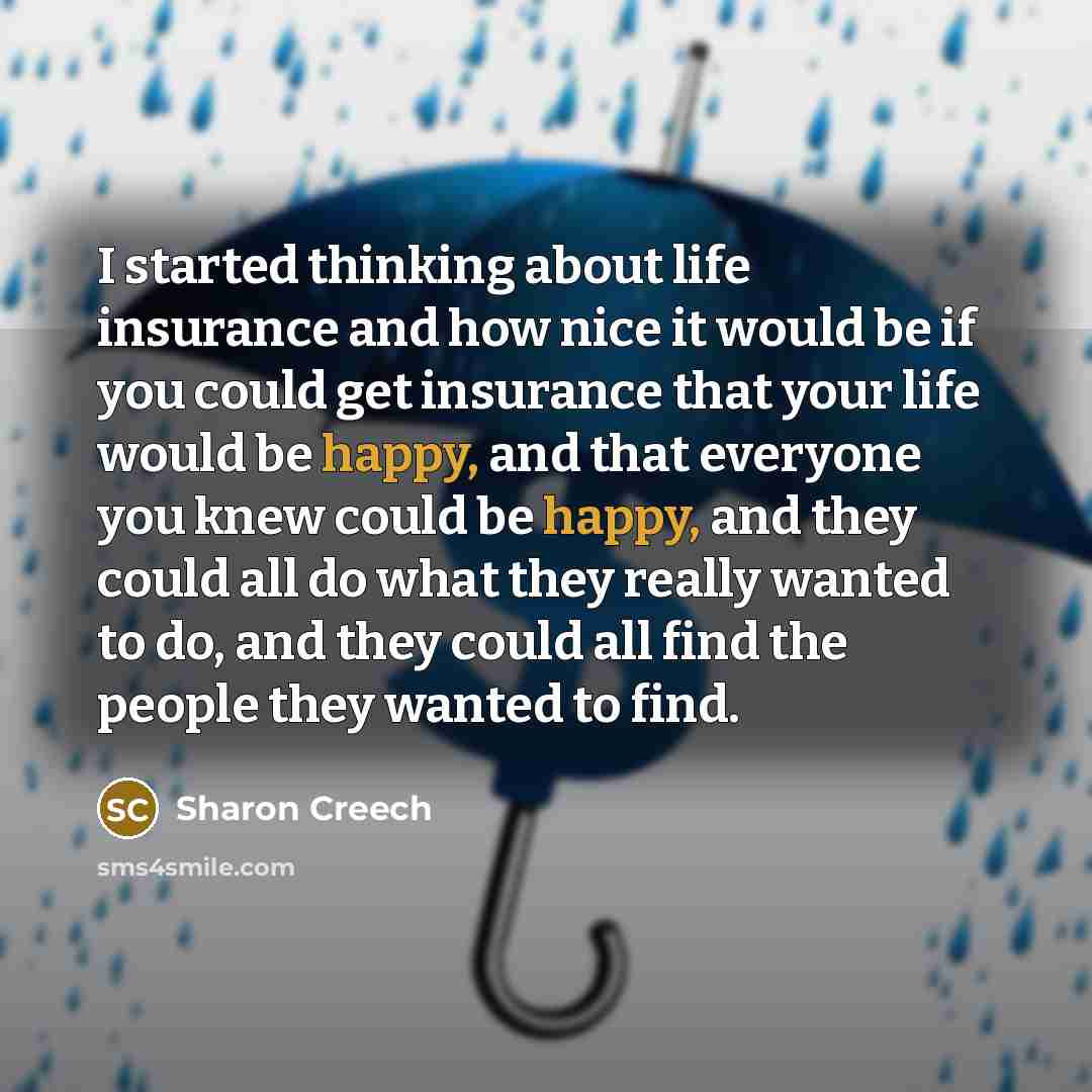 “I started thinking about life insurance and how nice it would be if you could get insurance that your life would be happy, and that everyone you knew could be happy, and they could all do what they really wanted to do, and they could all find the people they wanted to find.” quote by Sharon Creech