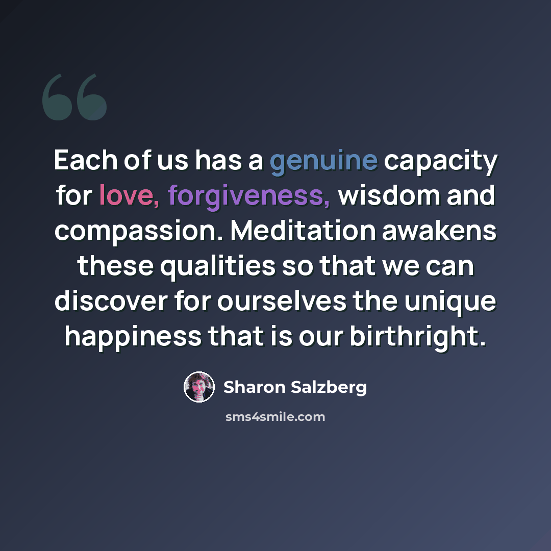 “Each of us has a genuine capacity for love, forgiveness, wisdom and compassion. Meditation awakens these qualities so that we can discover for ourselves the unique happiness that is our birthright.” quote by Sharon Salzberg