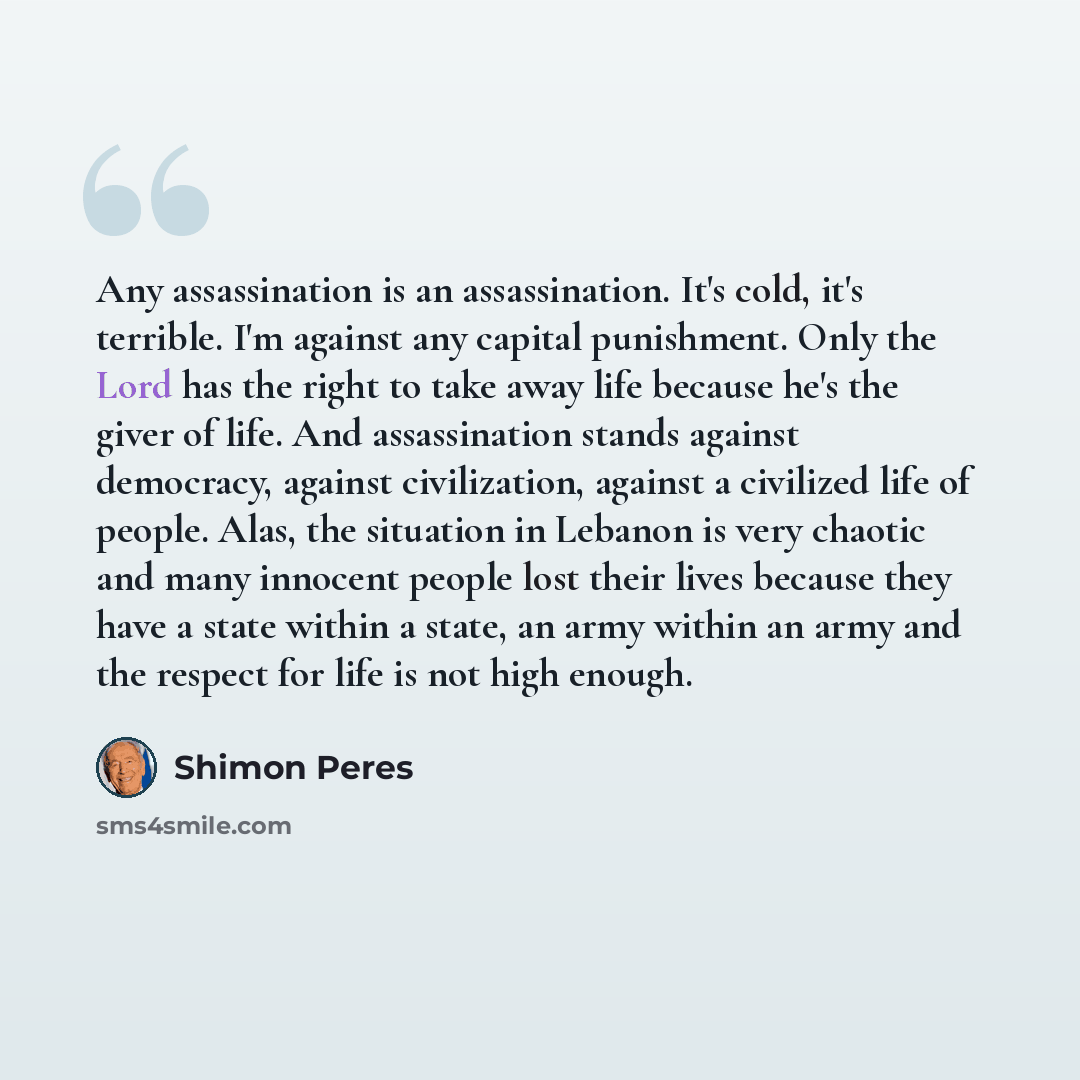 “Any assassination is an assassination. It's cold, it's terrible. I'm against any capital punishment. Only the Lord has the right to take away life because he's the giver of life. And assassination stands against democracy, against civilization, against a civilized life of people. Alas, the…” quote by Shimon Peres