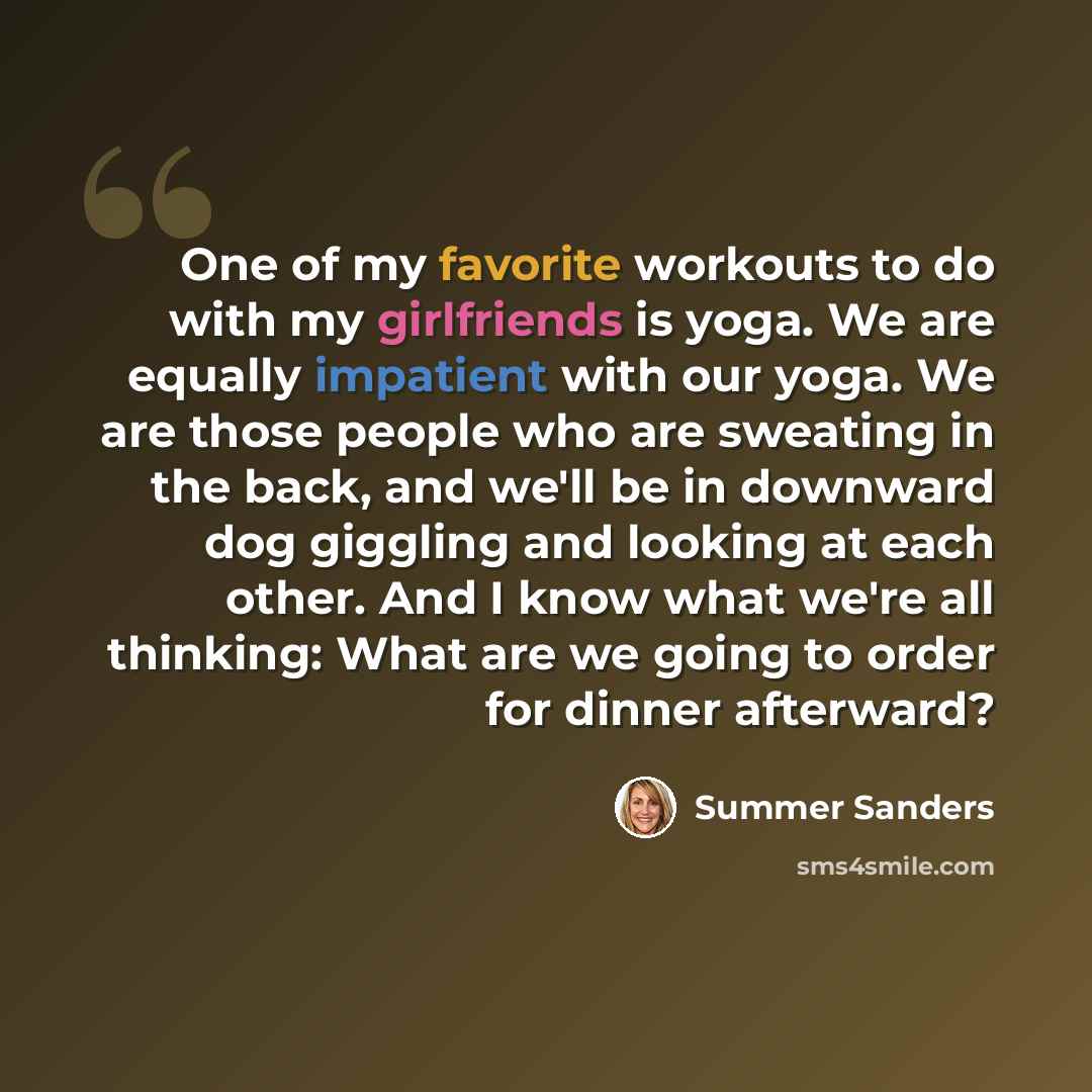 “One of my favorite workouts to do with my girlfriends is yoga. We are equally impatient with our yoga. We are those people who are sweating in the back, and we'll be in downward dog giggling and looking at each other. And I know what we're all thinking: What are we going to order for dinner…” quote by Summer Sanders