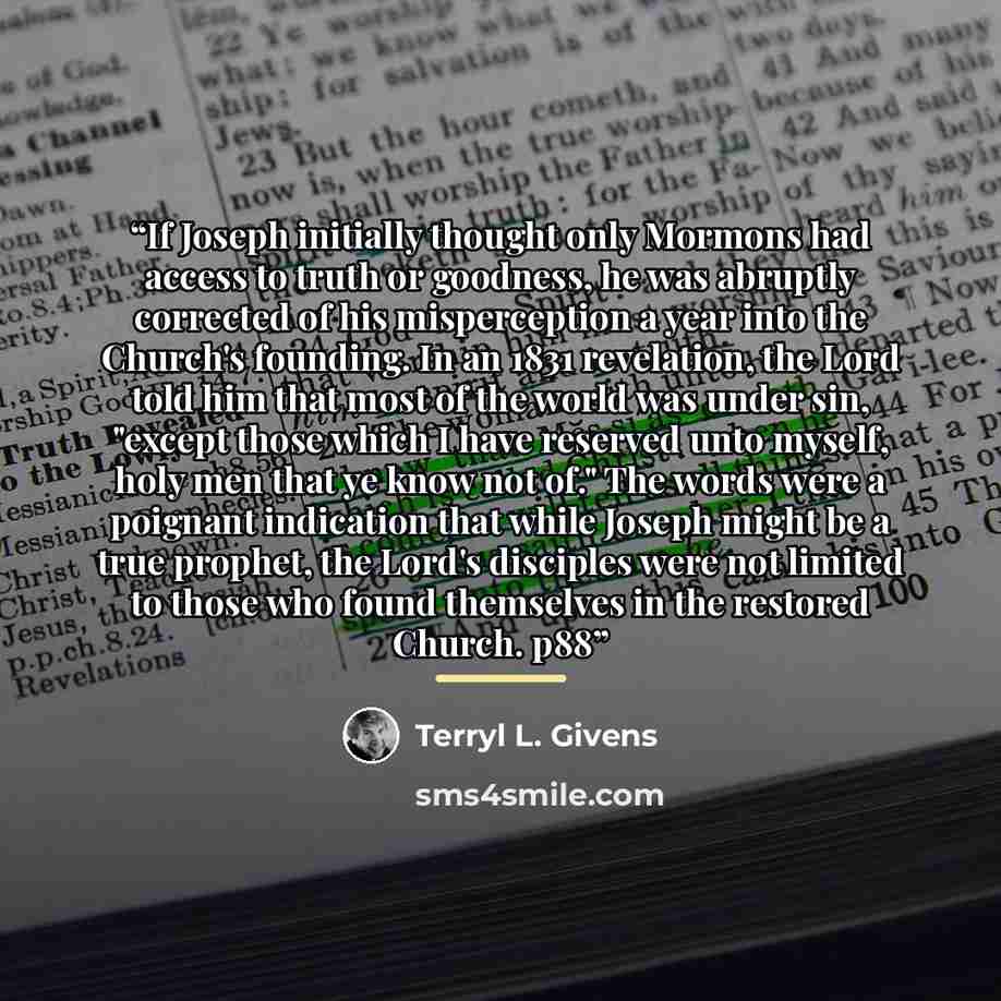 “If Joseph initially thought only Mormons had access to truth or goodness, he was abruptly corrected of his misperception a year into the Church's founding. In an 1831 revelation, the Lord told him that most of the world was under sin, "except those which I have reserved unto myself, holy men that…” quote by Terryl L. Givens