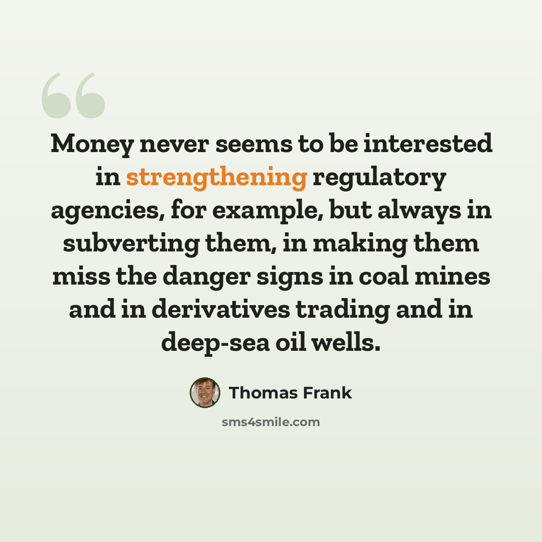 “Money never seems to be interested in strengthening regulatory agencies, for example, but always in subverting them, in making them miss the danger signs in coal mines and in derivatives trading and in deep-sea oil wells.” quote by Thomas Frank