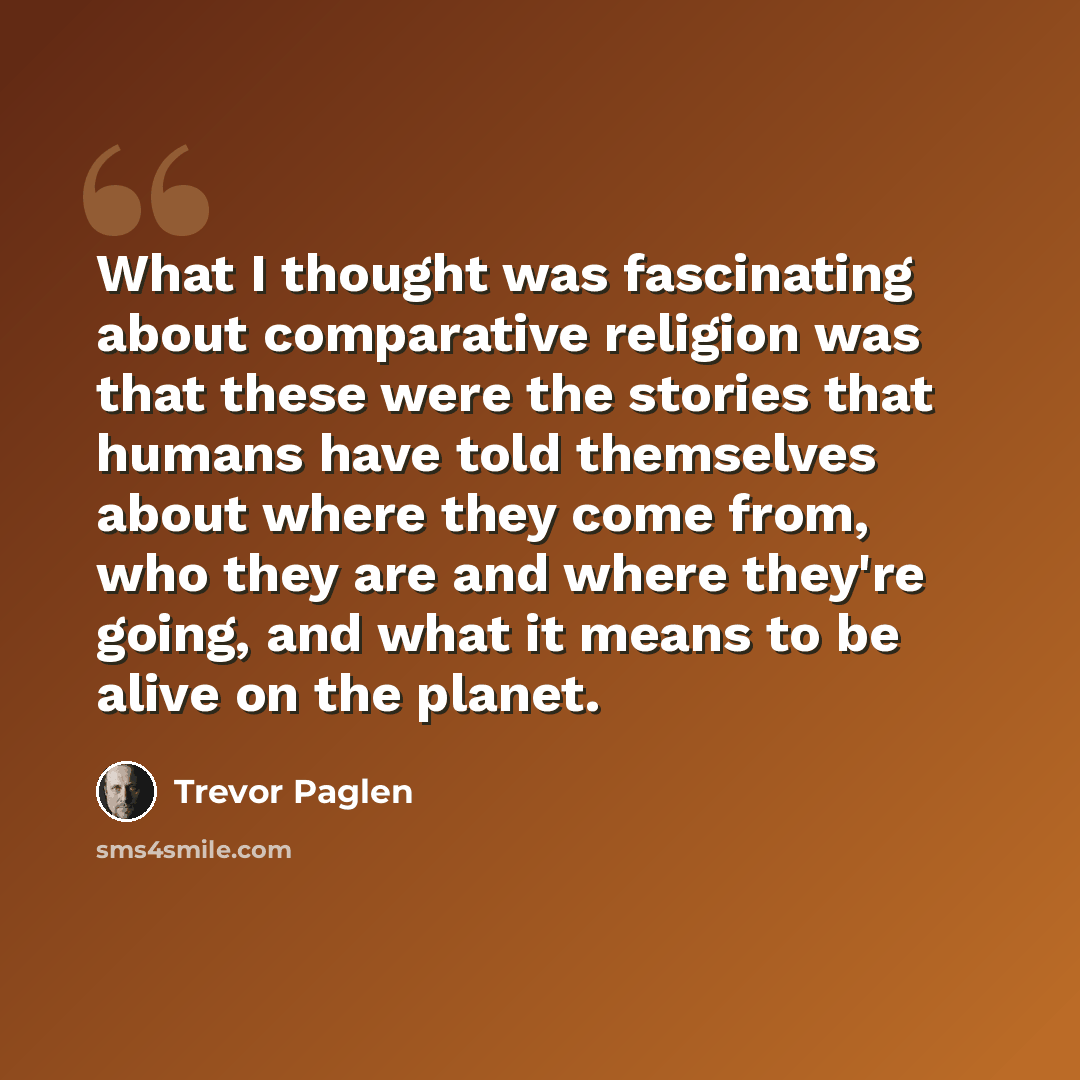 “What I thought was fascinating about comparative religion was that these were the stories that humans have told themselves about where they come from, who they are and where they're going, and what it means to be alive on the planet.” quote by Trevor Paglen