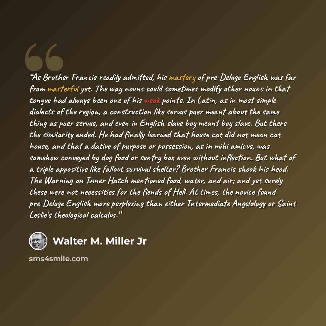 “As Brother Francis readily admitted, his mastery of pre-Deluge English was far from masterful yet. The way nouns could sometimes modify other nouns in that tongue had always been one of his weak points. In Latin, as in most simple dialects of the region, a construction like servus puer meant about…” quote by Walter M. Miller Jr
