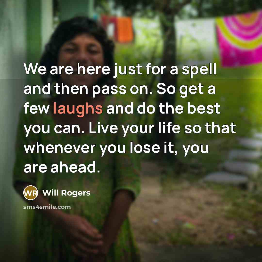 “We are here just for a spell and then pass on. So get a few laughs and do the best you can. Live your life so that whenever you lose it, you are ahead.” quote by Will Rogers