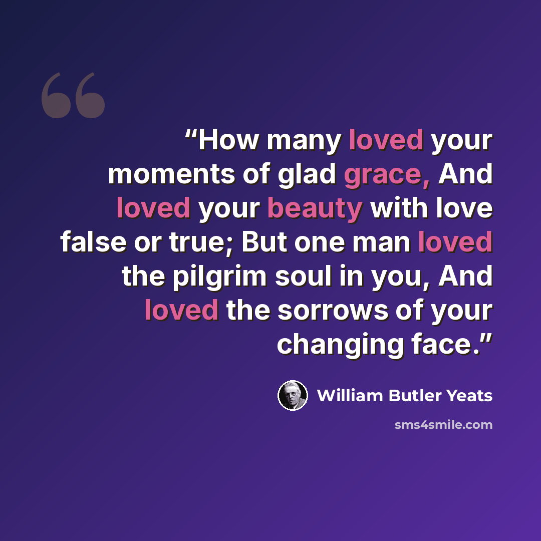 “How many loved your moments of glad grace, And loved your beauty with love false or true; But one man loved the pilgrim soul in you, And loved the sorrows of your changing face.” quote by William Butler Yeats