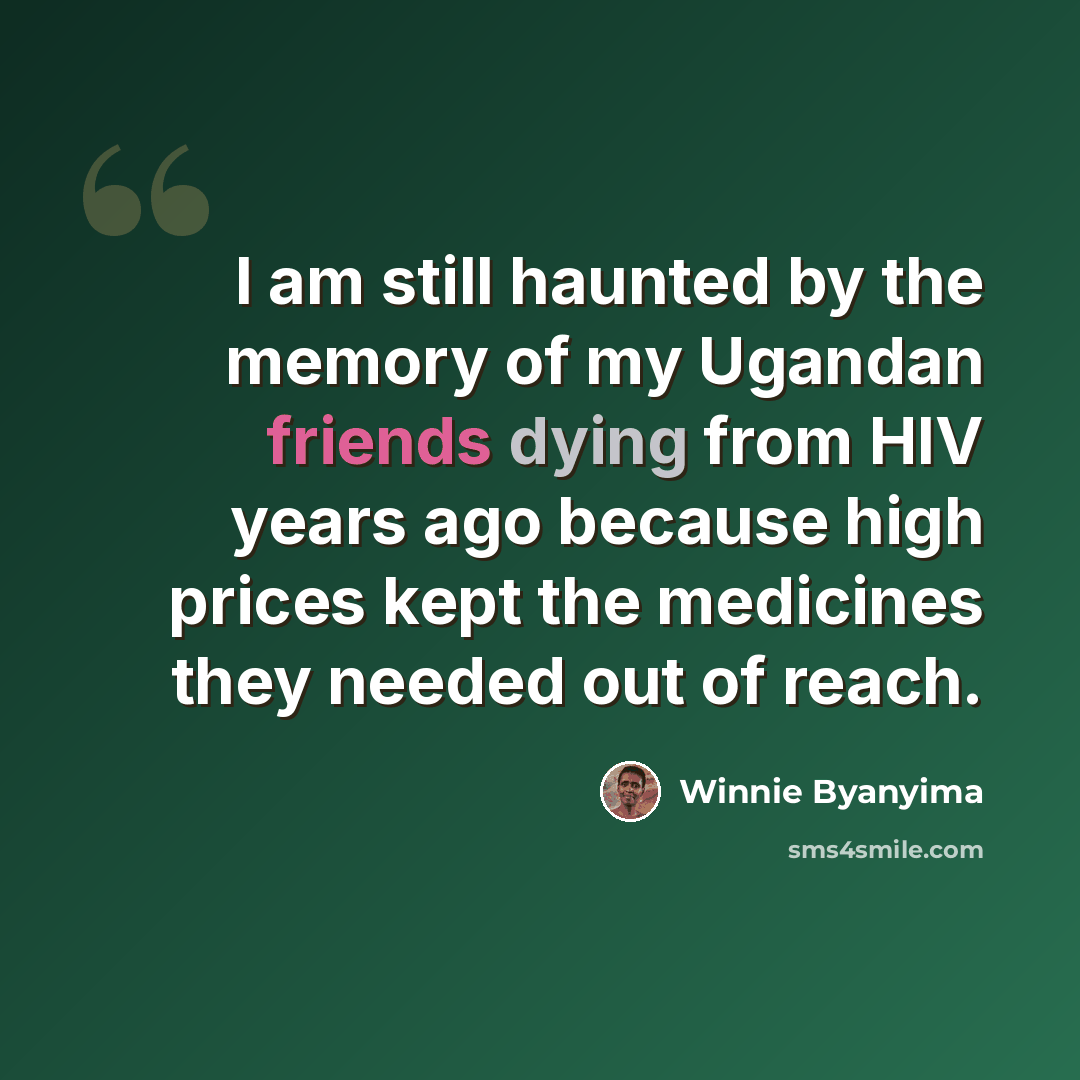 “I am still haunted by the memory of my Ugandan friends dying from HIV years ago because high prices kept the medicines they needed out of reach.” quote by Winnie Byanyima