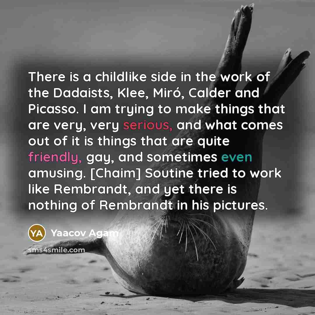 “There is a childlike side in the work of the Dadaists, Klee, Miró, Calder and Picasso. I am trying to make things that are very, very serious, and what comes out of it is things that are quite friendly, gay, and sometimes even amusing. [Chaim] Soutine tried to work like Rembrandt, and yet there is…” quote by Yaacov Agam