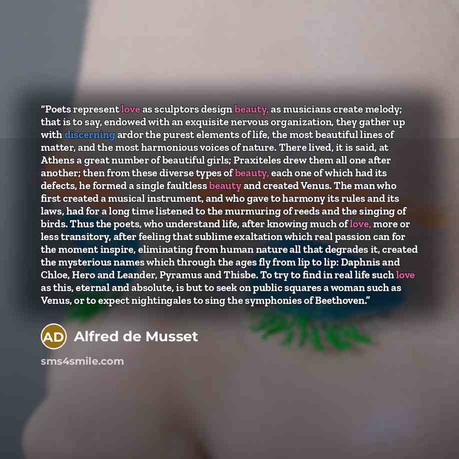 “Poets represent love as sculptors design beauty, as musicians create melody; that is to say, endowed with an exquisite nervous organization, they gather up with discerning ardor the purest elements of life, the most beautiful lines of matter, and the most harmonious voices of nature. There lived…” quote by Alfred De Musset