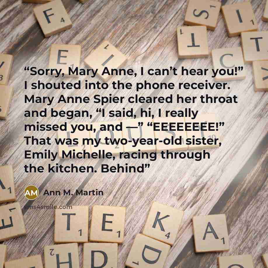 “Sorry, Mary Anne, I can’t hear you!” I shouted into the phone receiver. Mary Anne Spier cleared her throat and began, “I said, hi, I really missed you, and —” “EEEEEEEE!” That was my two-year-old sister, Emily Michelle, racing through the kitchen. Behind” quote by Ann M. Martin
