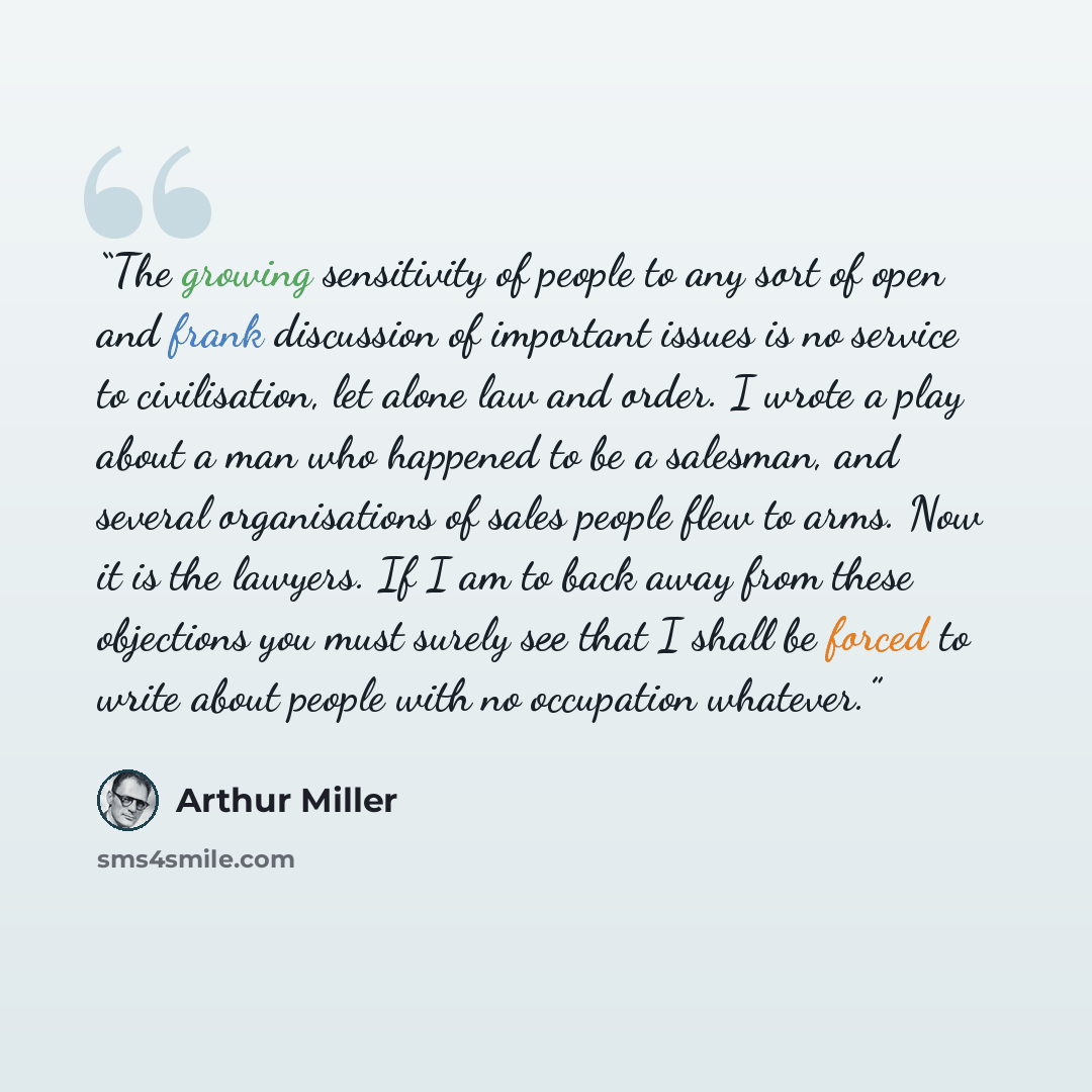 “The growing sensitivity of people to any sort of open and frank discussion of important issues is no service to civilisation, let alone law and order. I wrote a play about a man who happened to be a salesman, and several organisations of sales people flew to arms. Now it is the lawyers. If I am to…” quote by Arthur Miller