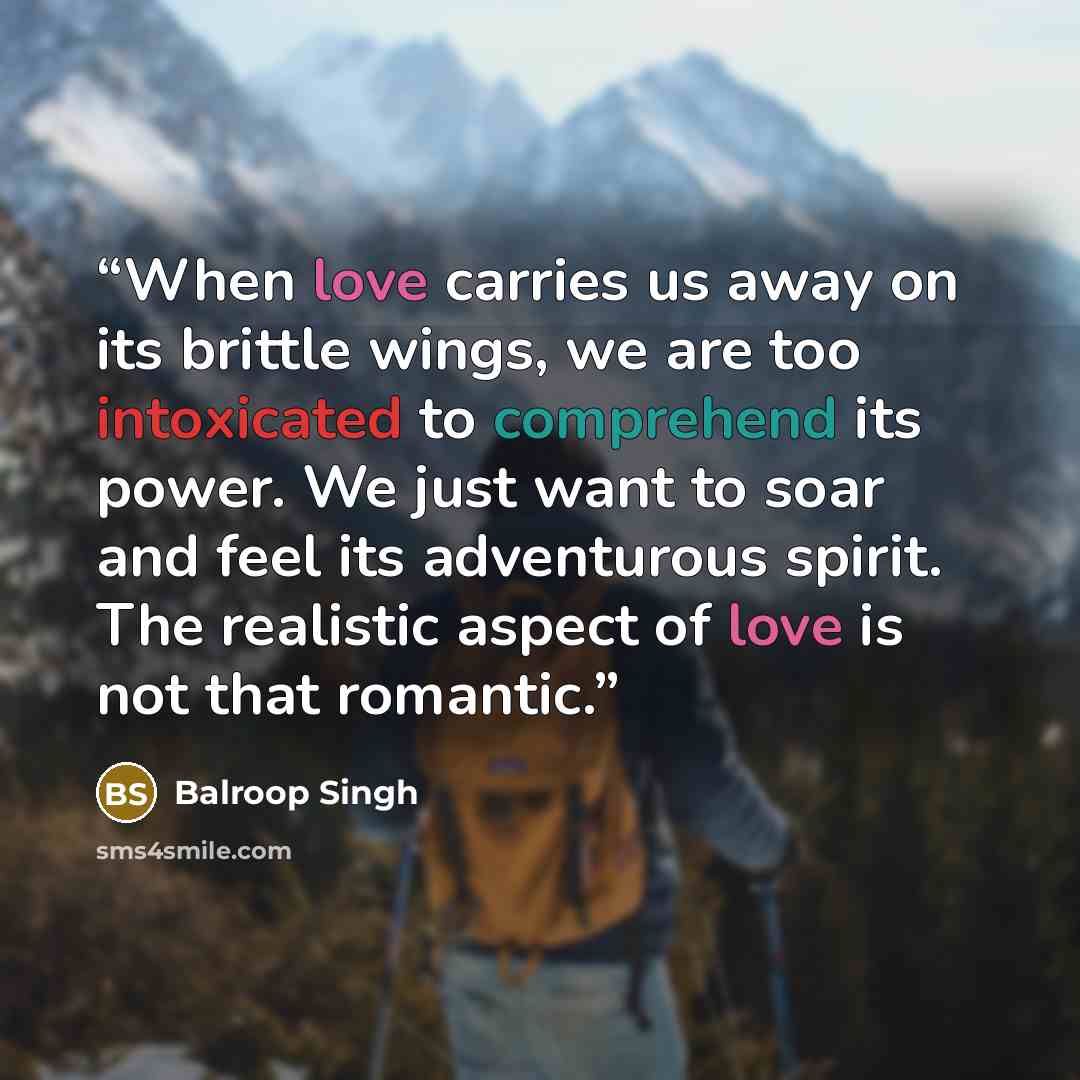 “When love carries us away on its brittle wings, we are too intoxicated to comprehend its power. We just want to soar and feel its adventurous spirit. The realistic aspect of love is not that romantic.” quote by Balroop Singh