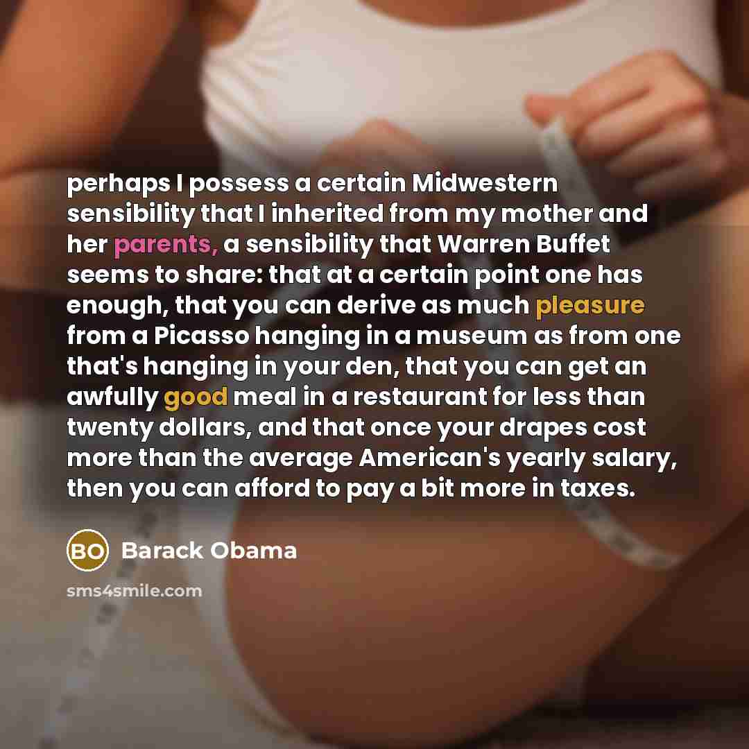 “perhaps I possess a certain Midwestern sensibility that I inherited from my mother and her parents, a sensibility that Warren Buffet seems to share: that at a certain point one has enough, that you can derive as much pleasure from a Picasso hanging in a museum as from one that's hanging in your…” quote by Barack Obama