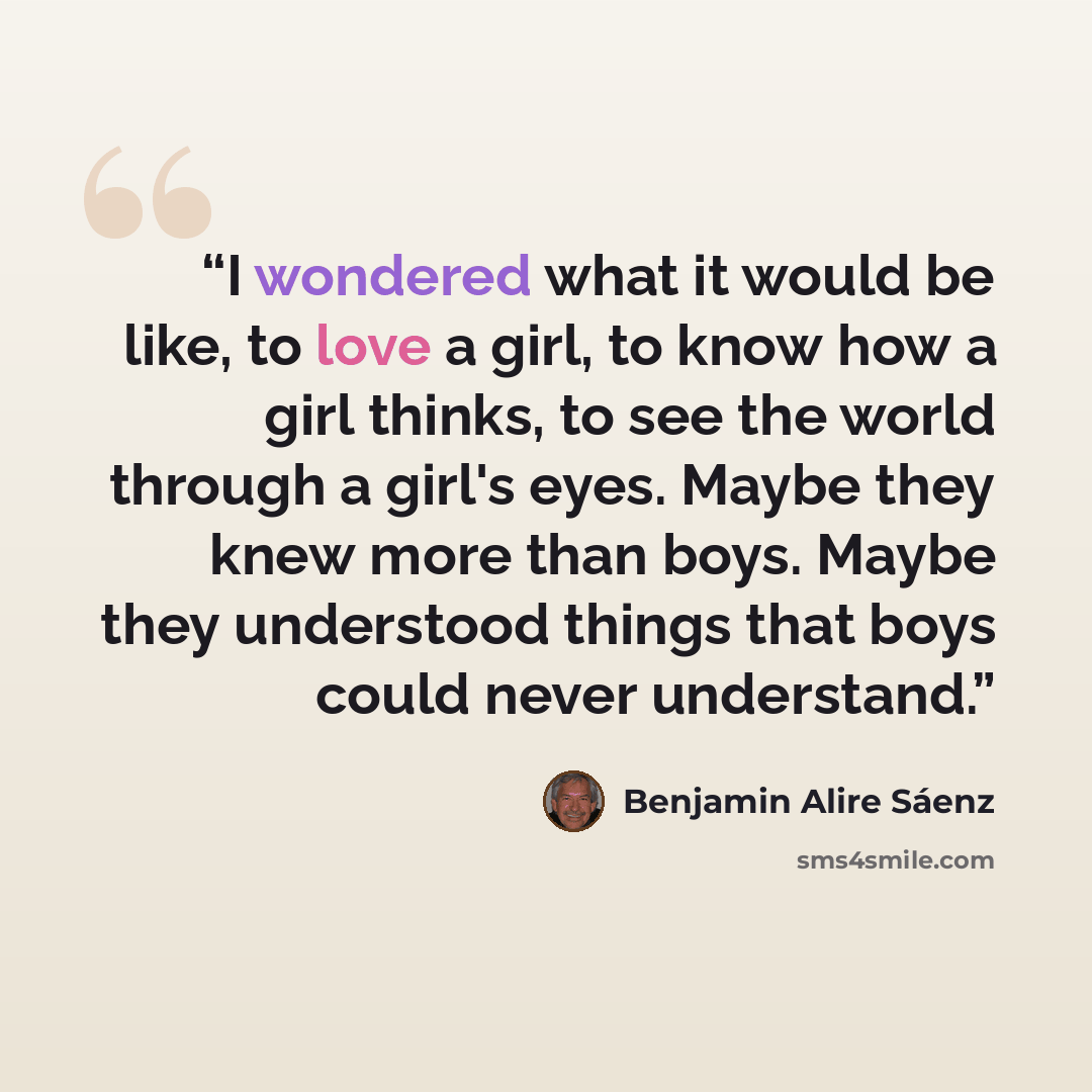 “I wondered what it would be like, to love a girl, to know how a girl thinks, to see the world through a girl's eyes. Maybe they knew more than boys. Maybe they understood things that boys could never understand.” quote by Benjamin Alire Sáenz