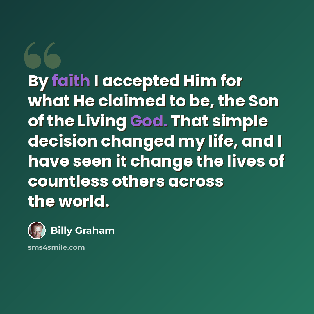 “By faith I accepted Him for what He claimed to be, the Son of the Living God. That simple decision changed my life, and I have seen it change the lives of countless others across the world.” quote by Billy Graham