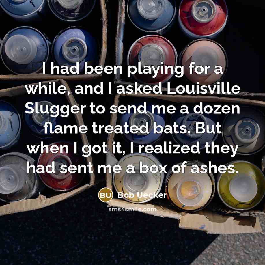 “I had been playing for a while, and I asked Louisville Slugger to send me a dozen flame treated bats. But when I got it, I realized they had sent me a box of ashes.” quote by Bob Uecker
