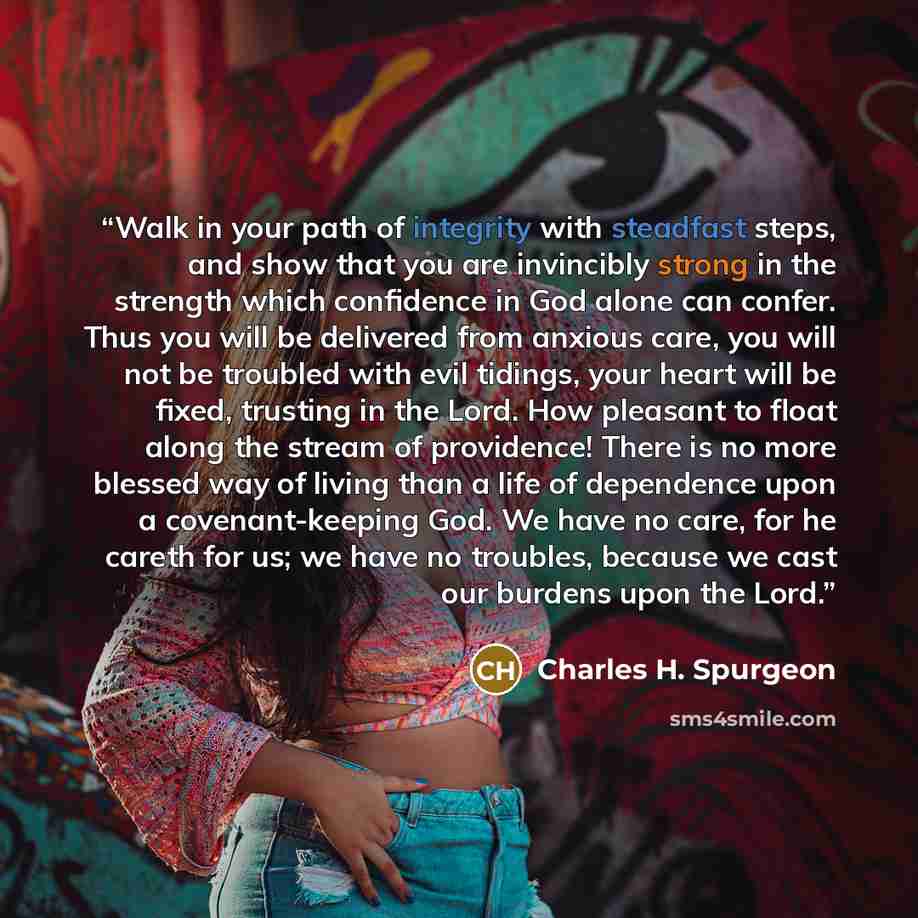 “Walk in your path of integrity with steadfast steps, and show that you are invincibly strong in the strength which confidence in God alone can confer. Thus you will be delivered from anxious care, you will not be troubled with evil tidings, your heart will be fixed, trusting in the Lord. How…” quote by Charles H. Spurgeon