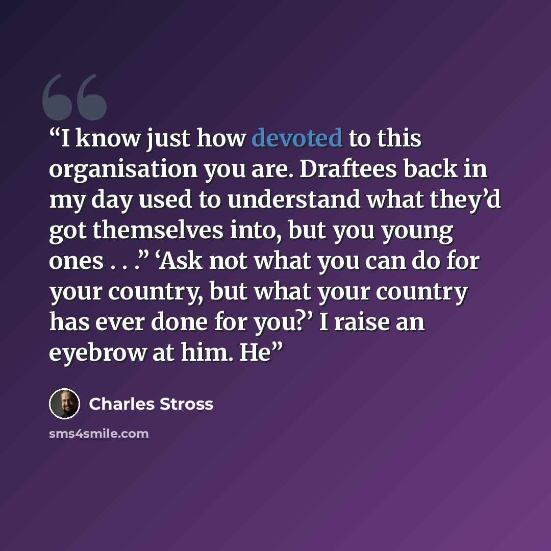 “I know just how devoted to this organisation you are. Draftees back in my day used to understand what they’d got themselves into, but you young ones . . .” ‘Ask not what you can do for your country, but what your country has ever done for you?’ I raise an eyebrow at him. He” quote by Charles Stross