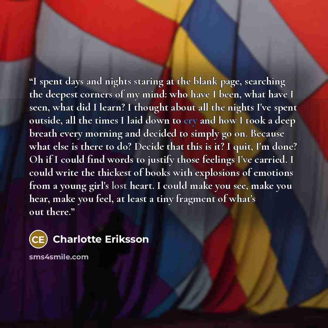 “I spent days and nights staring at the blank page, searching the deepest corners of my mind: who have I been, what have I seen, what did I learn? I thought about all the nights I've spent outside, all the times I laid down to cry and how I took a deep breath every morning and decided to simply go…” quote by Charlotte Eriksson