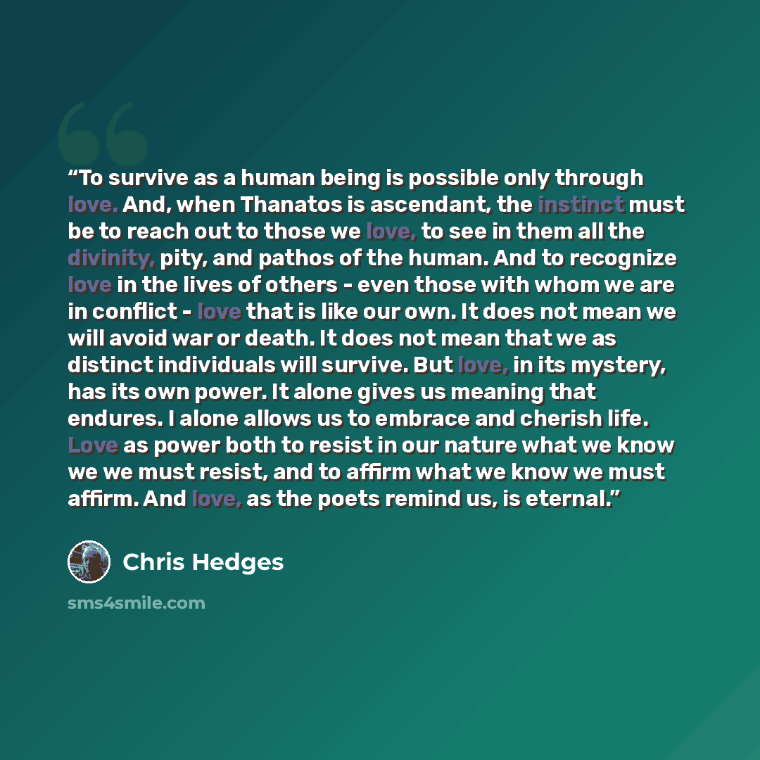 “To survive as a human being is possible only through love. And, when Thanatos is ascendant, the instinct must be to reach out to those we love, to see in them all the divinity, pity, and pathos of the human. And to recognize love in the lives of others - even those with whom we are in conflict…” quote by Chris Hedges