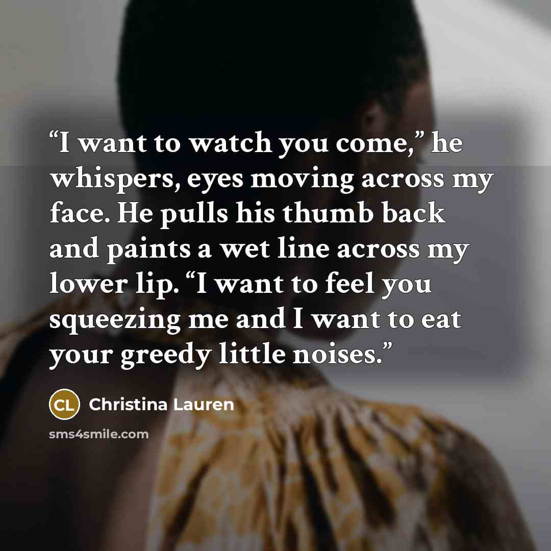 “I want to watch you come,” he whispers, eyes moving across my face. He pulls his thumb back and paints a wet line across my lower lip. “I want to feel you squeezing me and I want to eat your greedy little noises.” quote by Christina Lauren