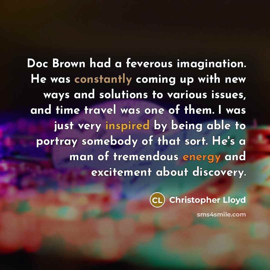 “Doc Brown had a feverous imagination. He was constantly coming up with new ways and solutions to various issues, and time travel was one of them. I was just very inspired by being able to portray somebody of that sort. He's a man of tremendous energy and excitement about discovery.” quote by Christopher Lloyd