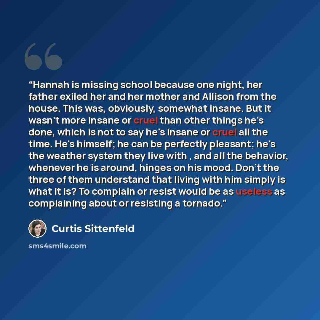 “Hannah is missing school because one night, her father exiled her and her mother and Allison from the house. This was, obviously, somewhat insane. But it wasn't more insane or cruel than other things he's done, which is not to say he's insane or cruel all the time. He's himself; he can be…” quote by Curtis Sittenfeld