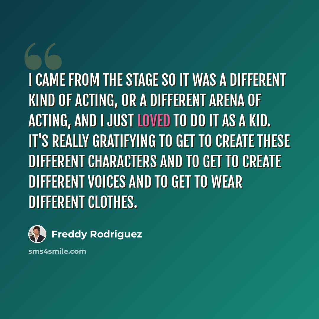 “I came from the stage so it was a different kind of acting, or a different arena of acting, and I just loved to do it as a kid. It's really gratifying to get to create these different characters and to get to create different voices and to get to wear different clothes.” quote by Freddy Rodriguez