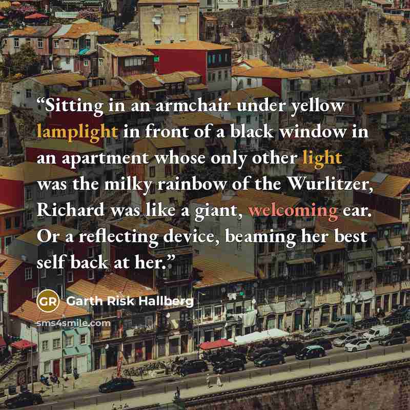 “Sitting in an armchair under yellow lamplight in front of a black window in an apartment whose only other light was the milky rainbow of the Wurlitzer, Richard was like a giant, welcoming ear. Or a reflecting device, beaming her best self back at her.” quote by Garth Risk Hallberg