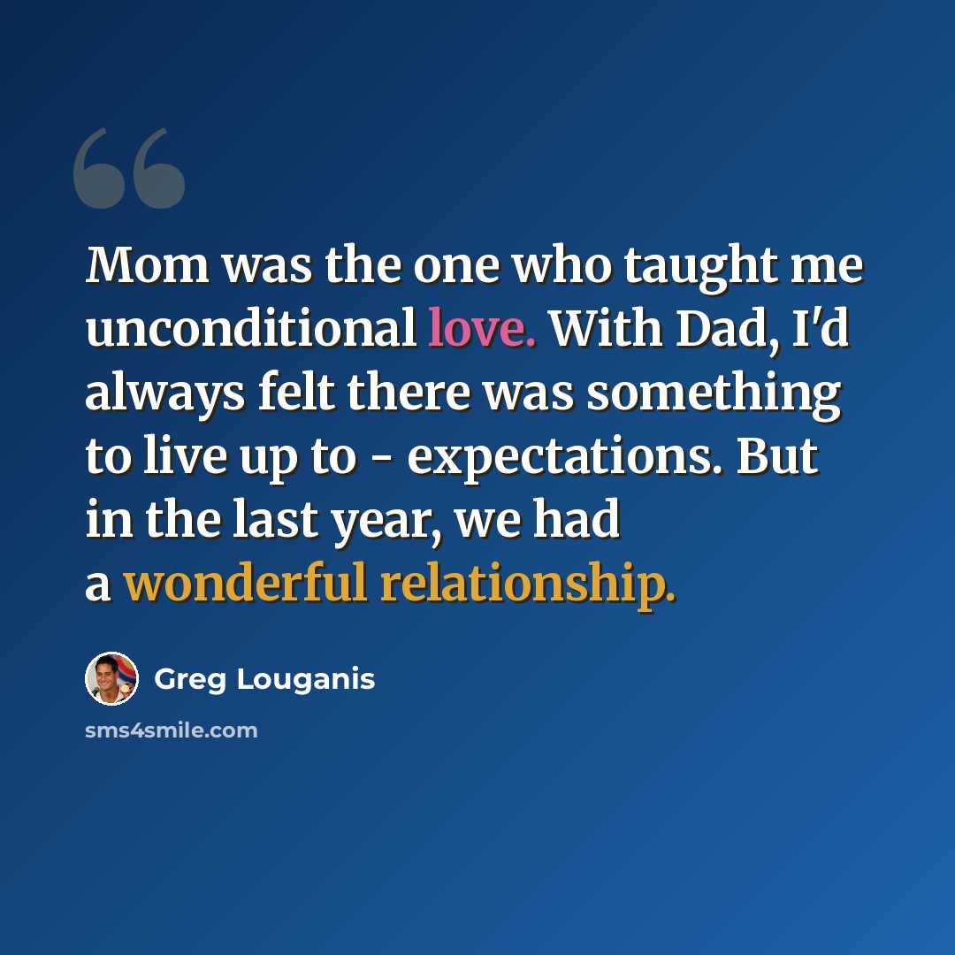 “Mom was the one who taught me unconditional love. With Dad, I'd always felt there was something to live up to - expectations. But in the last year, we had a wonderful relationship.” quote by Greg Louganis
