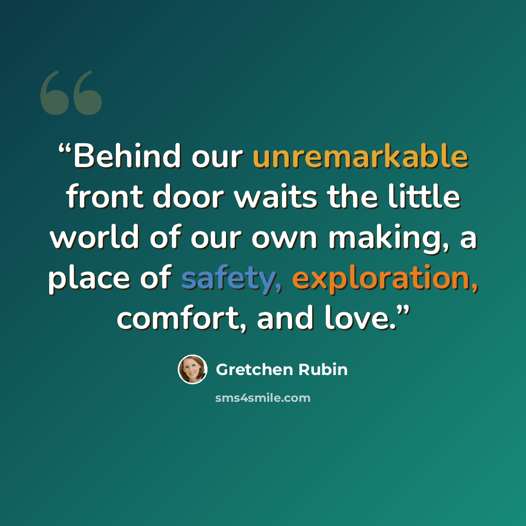 “Behind our unremarkable front door waits the little world of our own making, a place of safety, exploration, comfort, and love.” quote by Gretchen Rubin