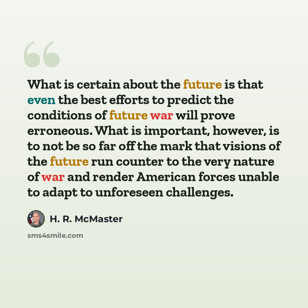 “What is certain about the future is that even the best efforts to predict the conditions of future war will prove erroneous. What is important, however, is to not be so far off the mark that visions of the future run counter to the very nature of war and render American forces unable to adapt to…” quote by H. R. McMaster