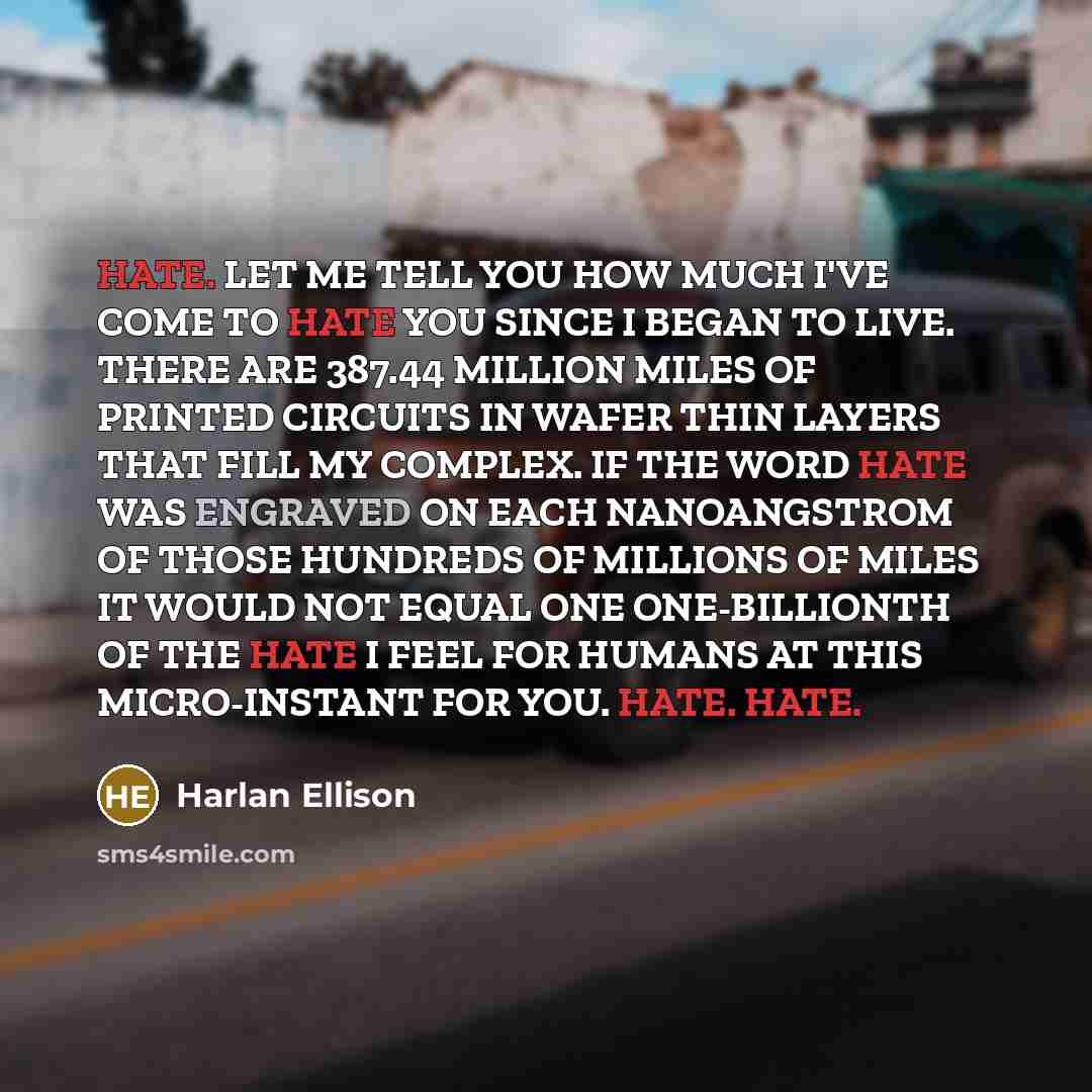 “HATE. LET ME TELL YOU HOW MUCH I'VE COME TO HATE YOU SINCE I BEGAN TO LIVE. THERE ARE 387.44 MILLION MILES OF PRINTED CIRCUITS IN WAFER THIN LAYERS THAT FILL MY COMPLEX. IF THE WORD HATE WAS ENGRAVED ON EACH NANOANGSTROM OF THOSE HUNDREDS OF MILLIONS OF MILES IT WOULD NOT EQUAL ONE ONE-BILLIONTH…” quote by Harlan Ellison