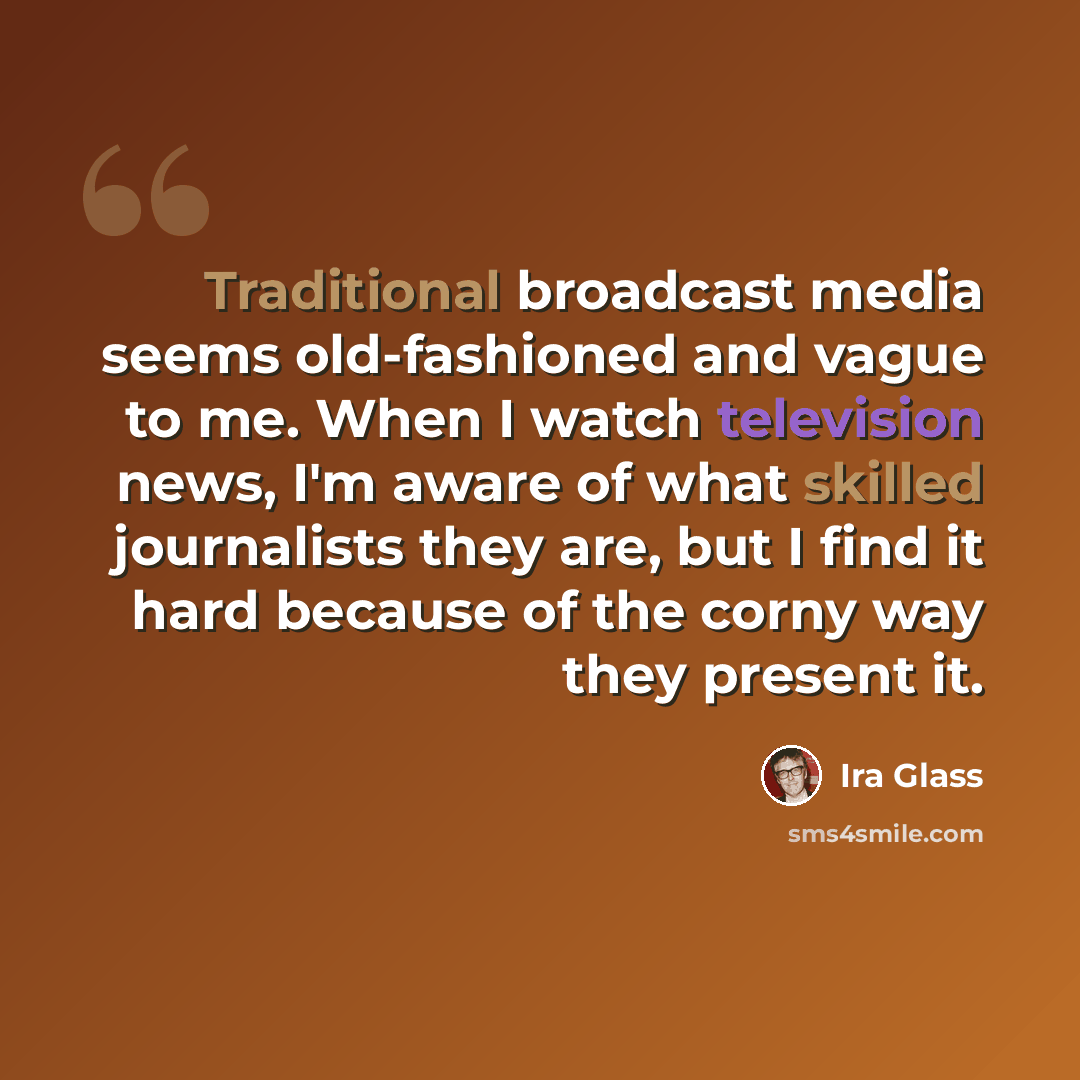 “Traditional broadcast media seems old-fashioned and vague to me. When I watch television news, I'm aware of what skilled journalists they are, but I find it hard because of the corny way they present it.” quote by Ira Glass