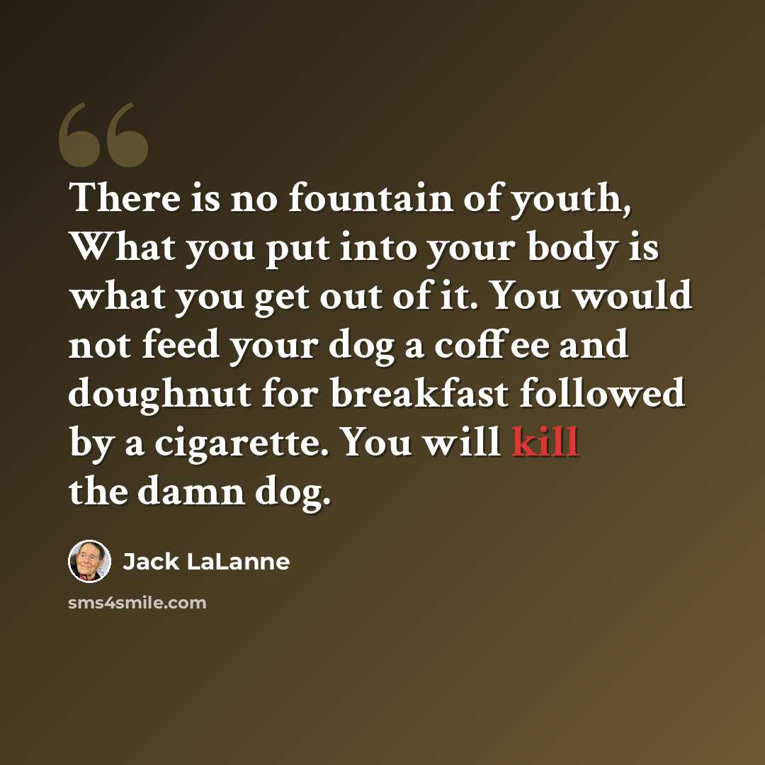 “There is no fountain of youth, What you put into your body is what you get out of it. You would not feed your dog a coffee and doughnut for breakfast followed by a cigarette. You will kill the damn dog.” quote by Jack LaLanne
