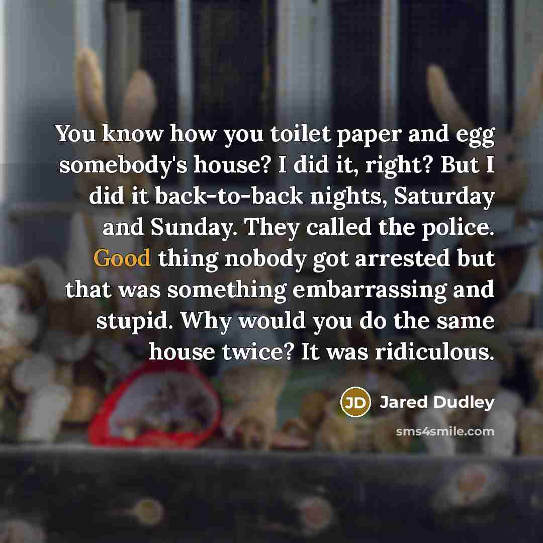 “You know how you toilet paper and egg somebody's house? I did it, right? But I did it back-to-back nights, Saturday and Sunday. They called the police. Good thing nobody got arrested but that was something embarrassing and stupid. Why would you do the same house twice? It was ridiculous.” quote by Jared Dudley