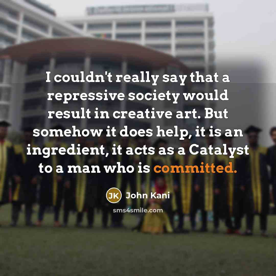 “I couldn't really say that a repressive society would result in creative art. But somehow it does help, it is an ingredient, it acts as a Catalyst to a man who is committed.” quote by John Kani