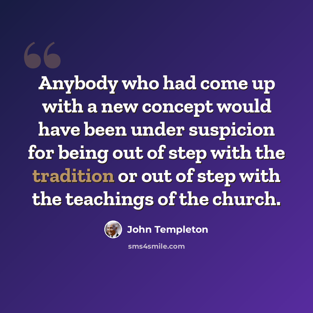 “Anybody who had come up with a new concept would have been under suspicion for being out of step with the tradition or out of step with the teachings of the church.” quote by John Templeton
