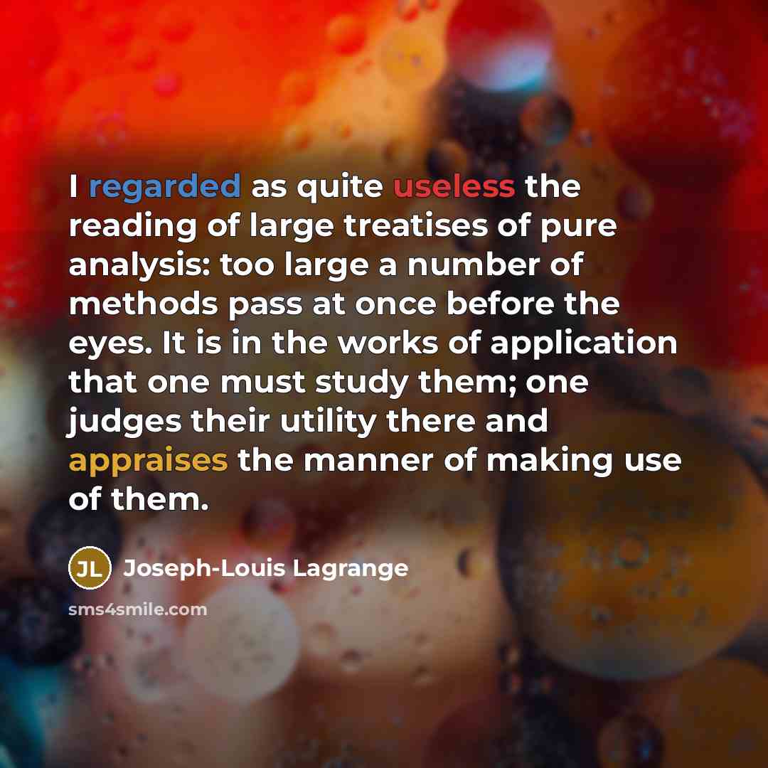 “I regarded as quite useless the reading of large treatises of pure analysis: too large a number of methods pass at once before the eyes. It is in the works of application that one must study them; one judges their utility there and appraises the manner of making use of them.” quote by Joseph-Louis Lagrange