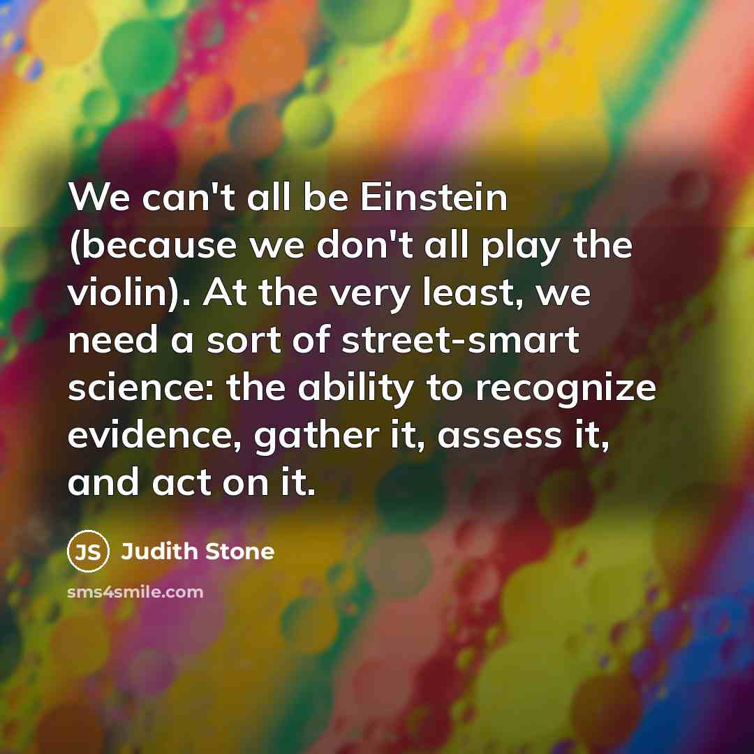“We can't all be Einstein (because we don't all play the violin). At the very least, we need a sort of street-smart science: the ability to recognize evidence, gather it, assess it, and act on it.” quote by Judith Stone