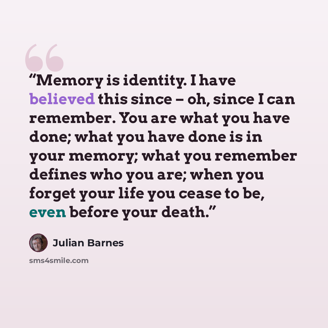 “Memory is identity. I have believed this since – oh, since I can remember. You are what you have done; what you have done is in your memory; what you remember defines who you are; when you forget your life you cease to be, even before your death.” quote by Julian Barnes