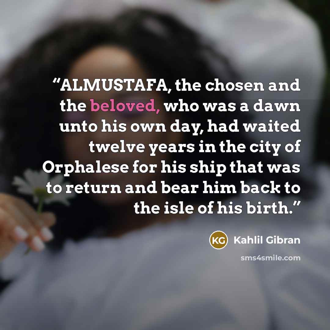 “ALMUSTAFA, the chosen and the beloved, who was a dawn unto his own day, had waited twelve years in the city of Orphalese for his ship that was to return and bear him back to the isle of his birth.” quote by Kahlil Gibran