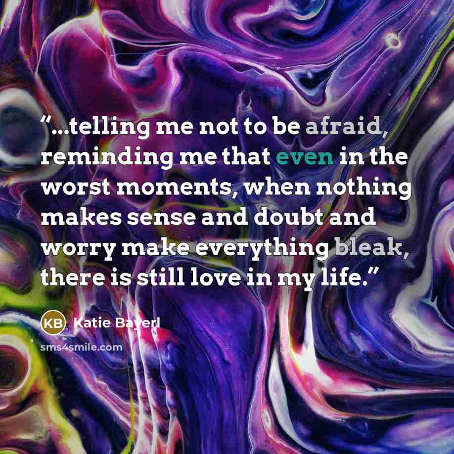 “...telling me not to be afraid, reminding me that even in the worst moments, when nothing makes sense and doubt and worry make everything bleak, there is still love in my life.” quote by Katie Bayerl