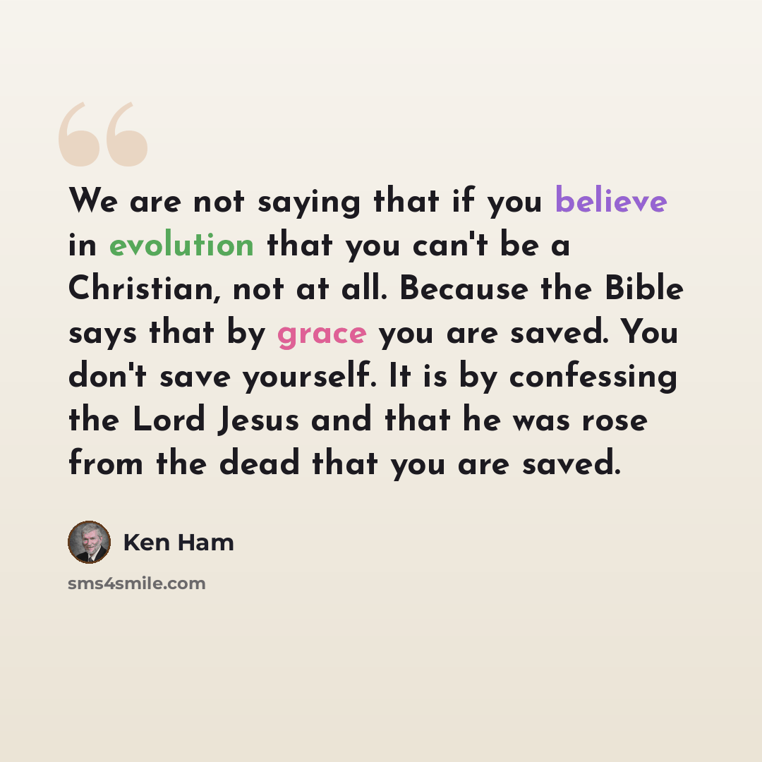 “We are not saying that if you believe in evolution that you can't be a Christian, not at all. Because the Bible says that by grace you are saved. You don't save yourself. It is by confessing the Lord Jesus and that he was rose from the dead that you are saved.” quote by Ken Ham