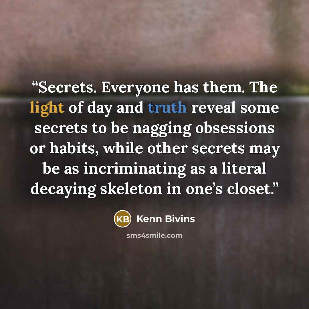 “Secrets. Everyone has them. The light of day and truth reveal some secrets to be nagging obsessions or habits, while other secrets may be as incriminating as a literal decaying skeleton in one’s closet.” quote by Kenn Bivins