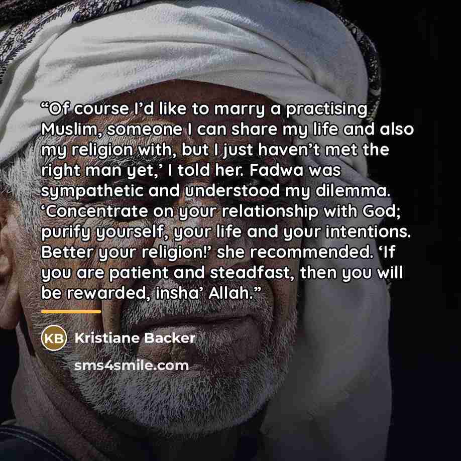 “Of course I’d like to marry a practising Muslim, someone I can share my life and also my religion with, but I just haven’t met the right man yet,’ I told her. Fadwa was sympathetic and understood my dilemma. ‘Concentrate on your relationship with God; purify yourself, your life and your…” quote by Kristiane Backer