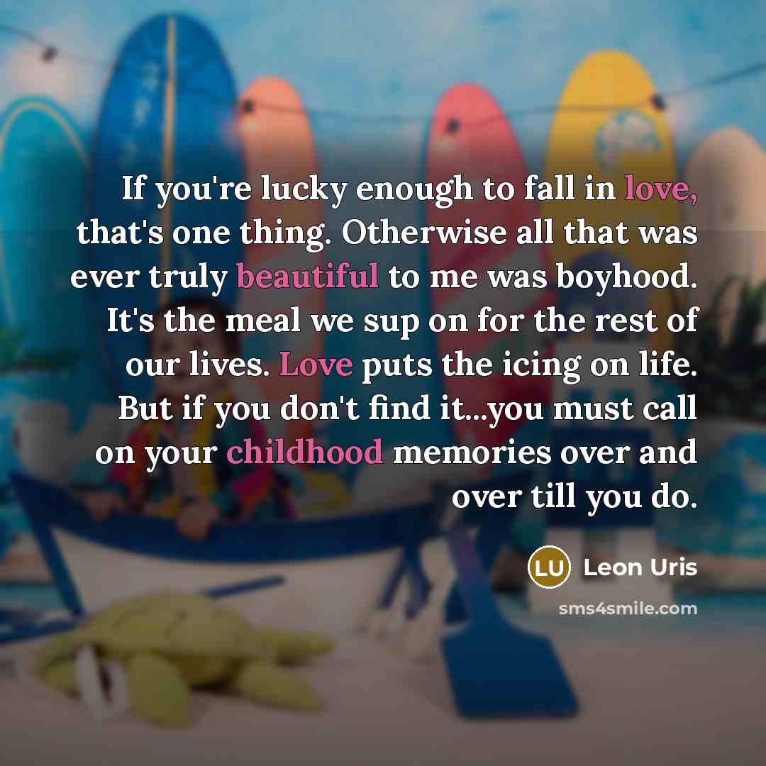 “If you're lucky enough to fall in love, that's one thing. Otherwise all that was ever truly beautiful to me was boyhood. It's the meal we sup on for the rest of our lives. Love puts the icing on life. But if you don't find it...you must call on your childhood memories over and over till you do.” quote by Leon Uris