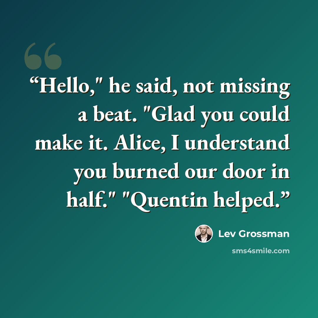 “Hello," he said, not missing a beat. "Glad you could make it. Alice, I understand you burned our door in half." "Quentin helped.” quote by Lev Grossman