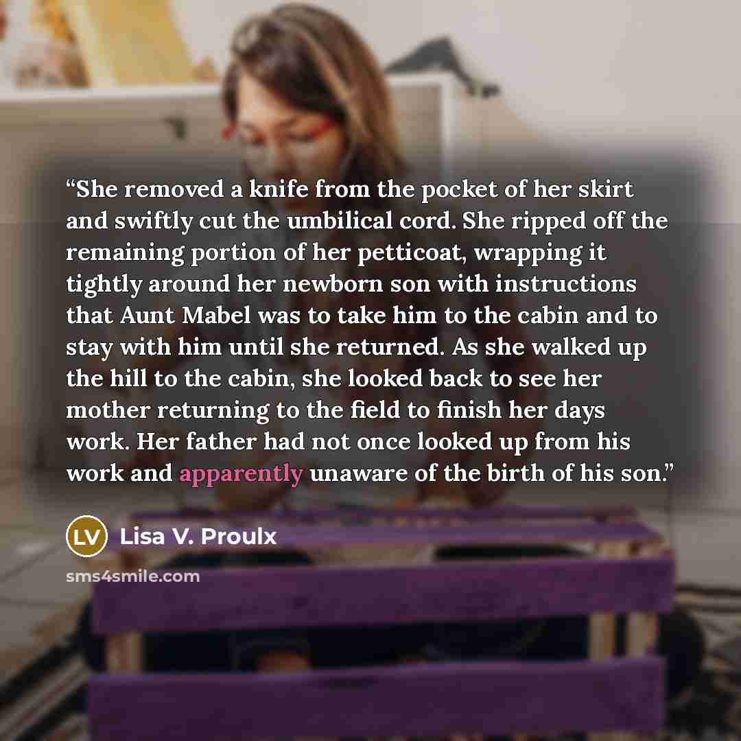 “She removed a knife from the pocket of her skirt and swiftly cut the umbilical cord. She ripped off the remaining portion of her petticoat, wrapping it tightly around her newborn son with instructions that Aunt Mabel was to take him to the cabin and to stay with him until she returned. As she…” quote by Lisa V. Proulx